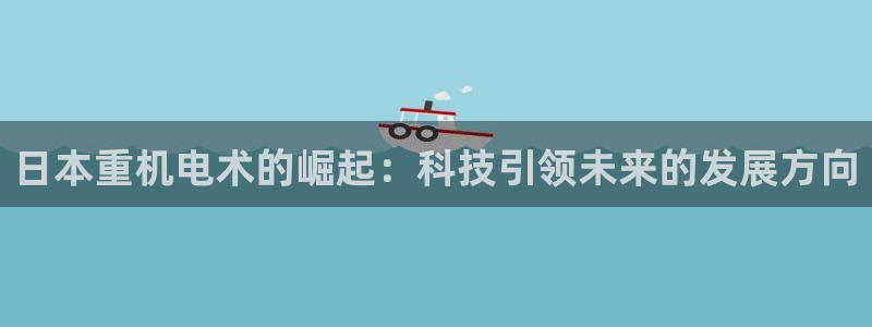 顺盈2娱乐主管刘判官333OO：日本重机电术的崛起：科技引领