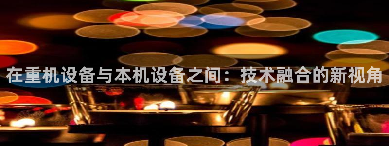 盈顺棋牌娱乐室电话号码：在重机设备与本机设备之间：技术融合的