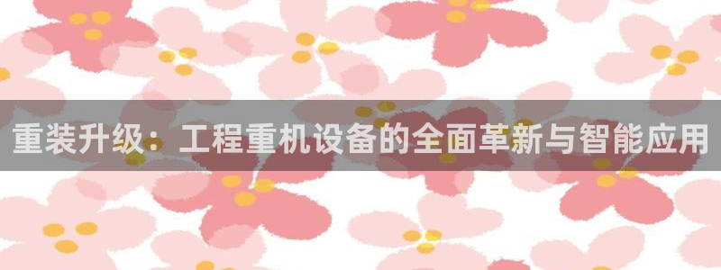 顺盈娱乐下载：重装升级：工程重机设备的全面革新与智能应用