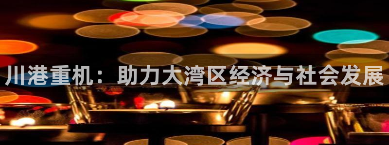 顺盈娱乐登录平台下载：川港重机：助力大湾区经济与社会发展
